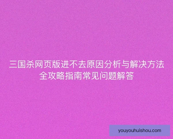 三国杀网页版进不去原因分析与解决方法全攻略指南常见问题解答