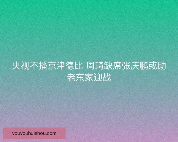 央视不播京津德比 周琦缺席张庆鹏或助老东家迎战
