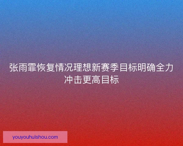 张雨霏恢复情况理想新赛季目标明确全力冲击更高目标