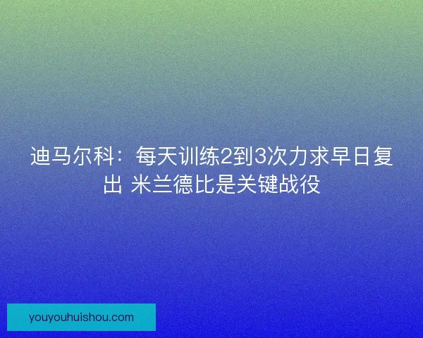 迪马尔科：每天训练2到3次力求早日复出 米兰德比是关键战役