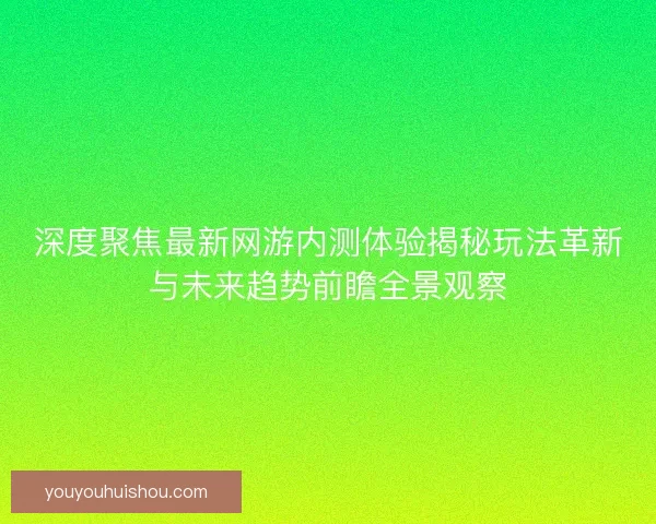 深度聚焦最新网游内测体验揭秘玩法革新与未来趋势前瞻全景观察