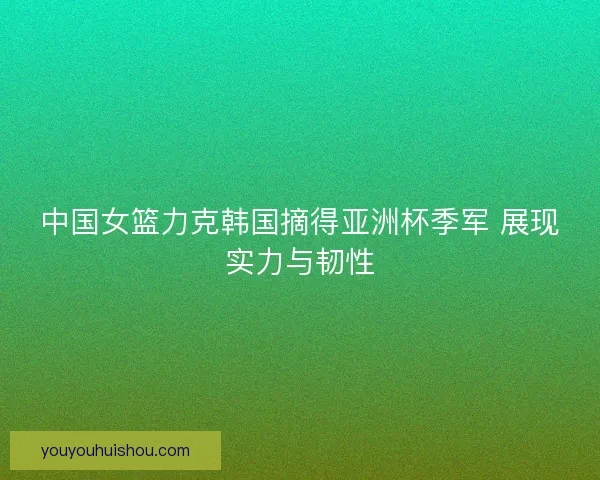 中国女篮力克韩国摘得亚洲杯季军 展现实力与韧性