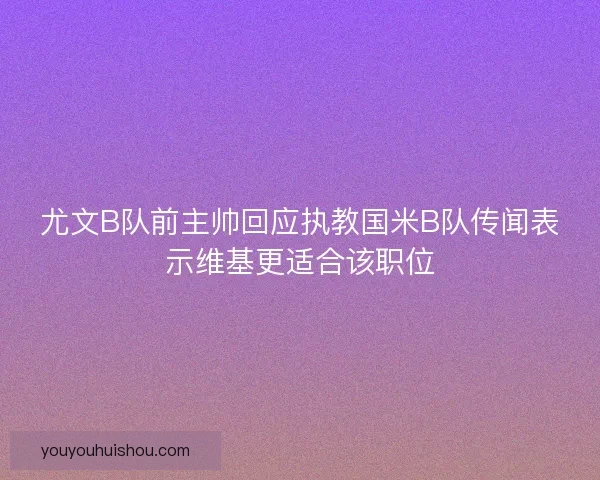 尤文B队前主帅回应执教国米B队传闻表示维基更适合该职位